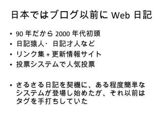 日本ではブログ以前に Web 日記 90 年だから 2000 年代初頭 日記猿人・日記才人など リンク集 + 更新情報サイト 投票システムで人気投票 さるさる日記を契機に、ある程度簡単なシステムが登場し始めたが、それ以前はタグを手打ちしていた 