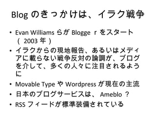 Blog のきっかけは、イラク戦争 Evan Williams らが Blogge ｒをスタート（ 2003 年） イラクからの現地報告、あるいはメディアに載らない戦争反対の論調が、ブログを介して、多くの人々に注目されるように Movable Type や Wordpress が現在の主流 日本のブログサービスは、 Ameblo ？ RSS フィードが標準装備されている 