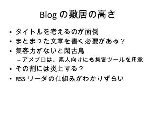 Blog の敷居の高さ タイトルを考えるのが面倒 まとまった文章を書く必要がある？ 集客力がないと閑古鳥 アメブロは、素人向けにも集客ツールを用意 その割には炎上する？ RSS リーダの仕組みがわかりずらい 