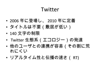 Twitter 2006 年に登場し、 2010 年に定着 タイトルは不要（敷居が低い） 140 文字の制限   Twitter 生態系（エコロジー）の発達 他のユーザとの連携が容易（その割に荒れにくい リアルタイム性と伝播の速さ（ RT) 