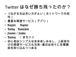 Twitter はなぜ勝ち残ったのか？ つながる先は多い方がよい（ネットワーク外部性） 豊富な関連サービス（アプリ） Buzztter 　 Togetter Twilog 　 Twitterfeed Favotter / Favstar Twitraq 　 /  まちツイ 初心者はシンプルなまま楽しめるし、上級者向けの関連サービスも充実->最近は徐々に各種機能を取り込みつつある 