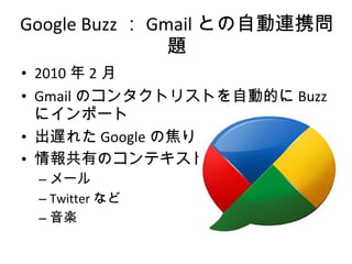 Google Buzz ： Gmail との自動連携問題 2010 年 2 月 Gmail のコンタクトリストを自動的に Buzz にインポート 出遅れた Google の焦り？ 情報共有のコンテキスト メール Twitter など 音楽 