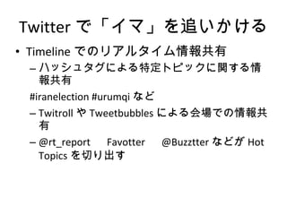 Twitter で「イマ」を追いかける Timeline でのリアルタイム情報共有 ハッシュタグによる特定トピックに関する情報共有 #iranelection #urumqi など Twitroll や Tweetbubbles による会場での情報共有 @rt_report 　 Favotter 　 @Buzztter などが Hot Topics を切り出す 