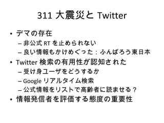 311 大震災と Twitter デマの存在 非公式 RT を止められない 良い情報もかけめぐった：ふんばろう東日本 Twitter 検索の有用性が認知された 受け身ユーザをどうするか Google リアルタイム検索 公式情報をリストで高齢者に読ませる？ 情報発信者を評価する態度の重要性 
