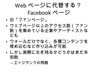 Web ページに代替する？ Facebook ページ 旧「ファンページ」 ウェブページ以上のアクセス数（ファン数）を集めている企業やアーティストなども ウォールだけでなく、各種コンテンツを埋め込むなど作り込みが可能 しかし実際に生き残るかどうかはまだ未知数 エッジランクの問題 