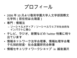 プロフィール 2006 年 10 月より敬和学園大学人文学部国際文化学科（前任校は北海道） 専門：情報法 ソーシャルメディア／ソーシャルウェブの社会的なインパクトに関心 テレビ、ラジオ、新聞などの Twitter 特集に時々出ています 情報ネットワーク法学会理事、情報処理学会電子化知的財産・社会基盤研究会幹事 情報セキュリティワークショップ  in  越後湯沢　 