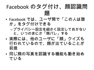 Facebook では、ユーザ間で「この人は誰か」をタグ付けできる プライバシー設定を細かく設定しておかないと、いつのまにか「顔バレ」する 実際には、他のユーザに「顔」クイズも行われているので、顔が出ていることが前提 同じ顔の写真を認識する機能も動き始めている Facebook のタグ付け、顔認識問題 