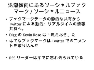 退潮傾向にあるソーシャルブックマーク / ソーシャルニュース ブックマークデータの静的な共有から Twitter による動的・リアルタイムの情報共有へ。 Digg の Kevin Rose は「燃え尽き」た はてなブックマークは Twitter でのコメントを取り込んだ RSS リーダーはすでに忘れ去られている 