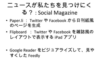 ニュースが私たちを見つけにくる？ : Social Magazine Paper.li ： Twitter や Facebook から日刊紙風のページを生成 Flipboard  ： Twitter や Facebook を雑誌風のレイアウトで表示する iPad アプリ Google Reader をビジュアライズして、見やすくした Feedly 