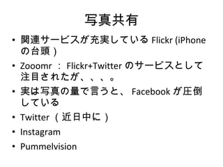 写真共有 関連サービスが充実している Flickr (iPhone の台頭） Zooomr ： Flickr+Twitter のサービスとして注目されたが、、、。 実は写真の量で言うと、 Facebook が圧倒している Twitter （近日中に） Instagram Pummelvision 