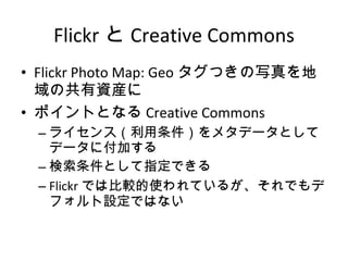 Flickr と Creative Commons Flickr Photo Map: Geo タグつきの写真を地域の共有資産に ポイントとなる Creative Commons ライセンス（利用条件）をメタデータとしてデータに付加する 検索条件として指定できる Flickr では比較的使われているが、それでもデフォルト設定ではない 