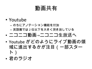 動画共有 Youtube のちにアノテーション機能を付加 英語圏では 2 位以下を大きく突き放している ニコニコ動画->ニコニコ生放送へ Youtube がどのようにライブ動画の領域に進出するかが注目（一部スタート） 君のラジオ 