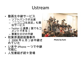 Ustream 動画生中継サービス ソフトバンクが出資 「ニコニコ生放送」も類似サービス Twitter と連携（誰でもコメントできる） 事業仕分けの中継 秋葉原連続殺傷事件（ 2008 年 6 月）は中継されていた いまや iPhone 一つで中継可能に 人気番組が続々登場 Photo by fumi 