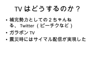 TV はどうするのか？ 補完勢力としての２ちゃんねる、 Twitter （ピーチクなど） ガラポン TV 震災時にはサイマル配信が実現した 