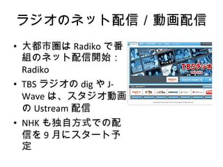 ラジオのネット配信／動画配信 大都市圏は Radiko で番組のネット配信開始： Radiko TBS ラジオの dig や J-Wave は、スタジオ動画の Ustream 配信 NHK も独自方式での配信を 9 月にスタート予定 