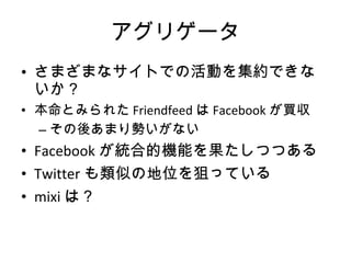 アグリゲータ さまざまなサイトでの活動を集約できないか？ 本命とみられた Friendfeed は Facebook が買収 その後あまり勢いがない Facebook が統合的機能を果たしつつある Twitter も類似の地位を狙っている mixi は？ 