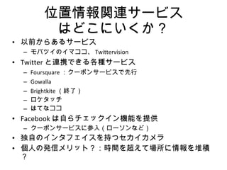 位置情報関連サービス はどこにいくか？ 以前からあるサービス モバツイのイマココ、 Twittervision Twitter と連携できる各種サービス Foursquare ：クーポンサービスで先行 Gowalla Brightkite （終了） ロケタッチ はてなココ Facebook は自らチェックイン機能を提供 クーポンサービスに参入（ローソンなど） 独自のインタフェイスを持つセカイカメラ 個人の発信メリット？：時間を超えて場所に情報を堆積？ 