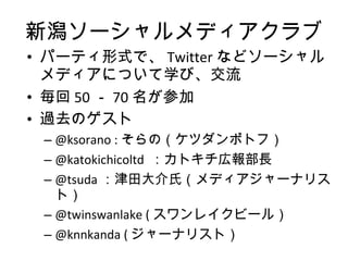 新潟ソーシャルメディアクラブ パーティ形式で、 Twitter などソーシャルメディアについて学び、交流 毎回 50 － 70 名が参加 過去のゲスト @ksorano : そらの（ケツダンポトフ） @katokichicoltd  ：カトキチ広報部長 @tsuda ：津田大介氏（メディアジャーナリスト） @twinswanlake ( スワンレイクビール） @knnkanda ( ジャーナリスト） 