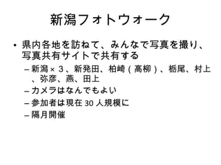 新潟フォトウォーク 県内各地を訪ねて、みんなで写真を撮り、写真共有サイトで共有する 新潟 × ３、新発田、柏崎（高柳）、栃尾、村上、弥彦、燕、田上 カメラはなんでもよい 参加者は現在 30 人規模に 隔月開催 