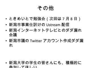 その他 ときめいとで勉強会（次回は 7 月 8 日） 新潟市事業仕訳けの Ustream 配信 新潟インターネットテレビとのダダ漏れ会議 新潟市議の Twitter アカウント作成ダダ漏れ 新潟大学の学生の皆さんにも、積極的に参加してほしい 
