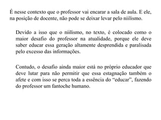 É nesse contexto que o professor vai encarar a sala de aula. E ele,
na posição de docente, não pode se deixar levar pelo niilismo.
Devido a isso que o niilismo, no texto, é colocado como o
maior desafio do professor na atualidade, porque ele deve
saber educar essa geração altamente desprendida e paralisada
pelo excesso das informações.
Contudo, o desafio ainda maior está no próprio educador que
deve lutar para não permitir que essa estagnação também o
afete e com isso se perca toda a essência do “educar”, fazendo
do professor um fantoche humano.
 