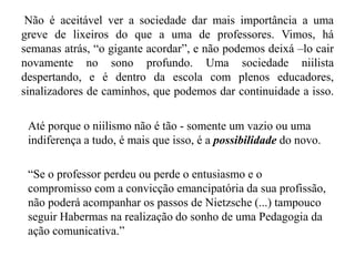 Não é aceitável ver a sociedade dar mais importância a uma
greve de lixeiros do que a uma de professores. Vimos, há
semanas atrás, “o gigante acordar”, e não podemos deixá –lo cair
novamente no sono profundo. Uma sociedade niilista
despertando, e é dentro da escola com plenos educadores,
sinalizadores de caminhos, que podemos dar continuidade a isso.
Até porque o niilismo não é tão - somente um vazio ou uma
indiferença a tudo, é mais que isso, é a possibilidade do novo.
“Se o professor perdeu ou perde o entusiasmo e o
compromisso com a convicção emancipatória da sua profissão,
não poderá acompanhar os passos de Nietzsche (...) tampouco
seguir Habermas na realização do sonho de uma Pedagogia da
ação comunicativa.”
 