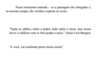 Nesse momento entende – se a passagem tão intrigante e,
ao mesmo tempo, tão verídica exposta no texto:
“Nada se edifica sobre a pedra, tudo sobre a areia, mas nosso
dever é edificar com se fora pedra a areia.” (Julio Luis Borges)
E você, vai continuar preso nessa rocha?
 