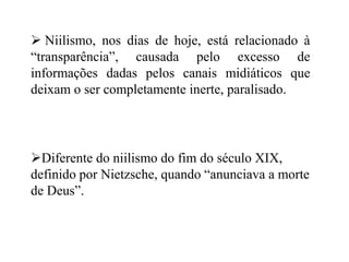  Niilismo, nos dias de hoje, está relacionado à
“transparência”, causada pelo excesso de
informações dadas pelos canais midiáticos que
deixam o ser completamente inerte, paralisado.
Diferente do niilismo do fim do século XIX,
definido por Nietzsche, quando “anunciava a morte
de Deus”.
 
