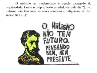 O niilismo na modernidade é aquele carregado de
negatividade. Como o próprio texto estudado em sala diz “(...) o
niilismo não tem mais as cores sombrias e fuliginosas do fim
século XIX (...)”
 