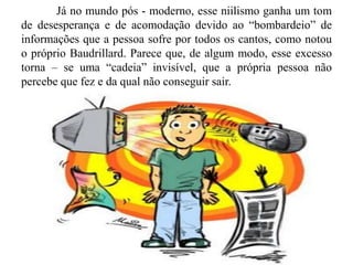 Já no mundo pós - moderno, esse niilismo ganha um tom
de desesperança e de acomodação devido ao “bombardeio” de
informações que a pessoa sofre por todos os cantos, como notou
o próprio Baudrillard. Parece que, de algum modo, esse excesso
torna – se uma “cadeia” invisível, que a própria pessoa não
percebe que fez e da qual não conseguir sair.
 