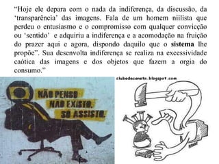 “Hoje ele depara com o nada da indiferença, da discussão, da
„transparência‟ das imagens. Fala de um homem niilista que
perdeu o entusiasmo e o compromisso com qualquer convicção
ou „sentido‟ e adquiriu a indiferença e a acomodação na fruição
do prazer aqui e agora, dispondo daquilo que o sistema lhe
propõe”. Sua desenvolta indiferença se realiza na excessividade
caótica das imagens e dos objetos que fazem a orgia do
consumo.”
 