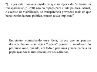 “(...) por estar convencionado de que na época do „niilismo da
transparência‟ (p. 230) não há espaço para a luta política. Afinal,
o excesso de visibilidade, de transparência provocou mais do que
banalização da cena política, trouxe a sua implosão”
Entretanto, contrariando essa ideia, parece que as pessoas
desvencilharam – se dessa “cadeia” pessoal e acordaram do
profundo sono, quando, em todo o país uma grande parcela da
população foi às ruas reivindicar seus direitos.
 
