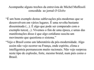 Acompanhe alguns trechos da entrevista de Michel Maffesoli
concedida ao jornal O Globo
“É um bom exemplo destas sublevações pós-modernas que se
desenvolvem em vários lugares. É uma revolta bastante
disseminada (...). É algo que pode ser comparado com o
exemplo turco(...) .Vivemos o fim de uma época, e umas das
manifestações disso é que algo cotidiano suscita um
movimento que questiona o sistema.”
“Vejo o Brasil como um laboratório da pós-modernidade. Algo
assim não vejo ocorrer na França, onde espírito, clima e
intelligentsia permanecem muito racionais. Não vejo surpresa
neste tipo de explosão, forte, mesmo brutal, num país como o
Brasil.
 