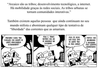 “Arcaico são as tribos; desenvolvimento tecnológico, a internet.
Há mobilidade graças às redes sociais. As tribos urbanas se
tornam comunidades interativas.”
Também existem aquelas pessoas que ainda continuam no seu
mundo niilista e abominam qualquer tipo de tentativa de
“liberdade” das correntes que as amarram.
 