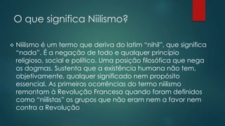 O que significa Niilismo?
 Niilismo é um termo que deriva do latim “nihil”, que significa
“nada”. É a negação de todo e qualquer princípio
religioso, social e político. Uma posição filosófica que nega
os dogmas. Sustenta que a existência humana não tem,
objetivamente, qualquer significado nem propósito
essencial. As primeiras ocorrências do termo niilismo
remontam à Revolução Francesa quando foram definidos
como “niilistas” os grupos que não eram nem a favor nem
contra a Revolução
 