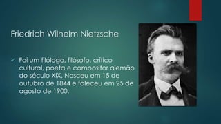 Friedrich Wilhelm Nietzsche
 Foi um filólogo, filósofo, crítico
cultural, poeta e compositor alemão
do século XIX. Nasceu em 15 de
outubro de 1844 e faleceu em 25 de
agosto de 1900.
 