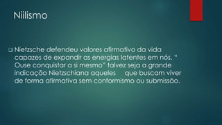 Niilismo
 Nietzsche defendeu valores afirmativo da vida
capazes de expandir as energias latentes em nós. “
Ouse conquistar a si mesmo” talvez seja a grande
indicação Nietzschiana aqueles que buscam viver
de forma afirmativa sem conformismo ou submissão.
 