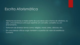 Escrita Aforismática
• Nietzsche escreveu a maior parte de suas obras sob a forma de aforismo, ou
seja, uma sentença curta que exprime um conceito, conselho ou um
ensinamento.
• Tratavam de diversos temas como: religião, moral, artes, ciências, etc.
• Em uma dessas críticas surgiu também a questão do valor da existência
humana.
 