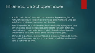 Influência de Schopenhauer
o Atraído pelo livro O Mundo Como Vontade Representação, de
Arthur Shopenhauer fez com que torna-se para Nietzsche uma das
influências mais importantes em sua filosofia.
o Para Shopenhauer, a história não é racionalidade e progresso, mas
sim um acaso cego e enganoso. Este filósofo também defendeu
que tudo que o mundo inclui ou pode incluir é inevitavelmente
dependente do sujeito e não existe senão para o sujeito.
o O mundo é, portanto, representação. E a representação do mundo
seria para Shopennhauer, como uma ilusão, a existência do mundo
seria a vontade de viver.
 
