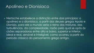 Apolíneo e Dionisíaco
 Nietzsche estabelece a distinção entre dois princípios: o
apolíneo e o dionisíaco, a partir dos deuses gregos Apolo e
Dionísio, para ele o mundo seria o reino das misturas, das
turbulências, da complexidade, razão pela qual se opôs às
cisões separadoras entre alto e baixo, superior e inferior,
ideal e real, sensível e inteligível, como ocorreu a partir do
período clássico do pensamento grego antigo.
 