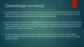 Genealogia da Moral
 É o estudo da formação histórica dos valores morais. Segundo Nietzsche o bem e o mal
não constituem noções absolutas, no entendimento de que as concepções morais são
elaboradas pelos seres humanos a partir dos seres humanos.
 As concepções impostas pelas religiões dizem que as respostas de tudo é a “vontade de
Deus” e, portanto, valores absolutos. Esses valores carregaram as pessoas com as noções
e o sentimento de dever, culpa, dívida e o pecado, resultando em indivíduos medíocres,
tímidos, não criativos e submissos.
 Se cada pessoa compreender se os valores presentes em sua vida são construções
humanas, estará no dever de refletir sobre suas concepções morais e questionar o valor
de seus valores.
 