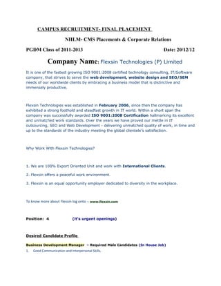 CAMPUS RECRUITMENT- FINAL PLACEMENT
NIILM- CMS Placements & Corporate Relations
PGDM Class of 2011-2013 Date: 20/12/12
Company Name: Flexsin Technologies (P) Limited
It is one of the fastest growing ISO 9001:2008 certified technology consulting, IT/Software
company, that strives to serve the web development, website design and SEO/SEM
needs of our worldwide clients by embracing a business model that is distinctive and
immensely productive.
Flexsin Technologies was established in February 2006, since then the company has
exhibited a strong foothold and steadfast growth in IT world. Within a short span the
company was successfully awarded ISO 9001:2008 Certification hallmarking its excellent
and unmatched work standards. Over the years we have proved our mettle in IT
outsourcing, SEO and Web Development - delivering unmatched quality of work, in time and
up to the standards of the industry meeting the global clientele’s satisfaction.
Why Work With Flexsin Technologies?
1. We are 100% Export Oriented Unit and work with International Clients.
2. Flexsin offers a peaceful work environment.
3. Flexsin is an equal opportunity employer dedicated to diversity in the workplace.
To know more about Flexsin log onto – www.flexsin.com
Position: 4 (it’s urgent openings)
Desired Candidate Profile
Business Development Manager – Required Male Candidates (In House Job)
1. Good Communication and Interpersonal Skills,
 