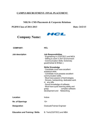 CAMPUS RECRUITMENT- FINAL PLACEMENT
NIILM- CMS Placements & Corporate Relations
PGDM Class of 2011-2013 Date: 24/2/13
Company Name:
COMPANY: HCL
Job description Job Responsibilities
· Engineering in (CS/IT/EC) and MCA
· Willing to work in 24/7 Environment
· Communication Skills: Extremely
good(Verbal & Written )
Skills/ Knowledge
· Candidate must have excellent
analytical skills.
· Candidate must possess excellent
communication skills.
· Must have passion of technologies.
· Sincere, hardworking, dedicated work
in any sifts.
· Sound knowledge of software
· Must have quick learning ability and
grasp complex software
development and Networking.
Location Indore
No .of Openings 10+
Designation GraduateTrainee Engineer
Education and Training / Skills B. Tech(CS/IT/EC) and MBA
 