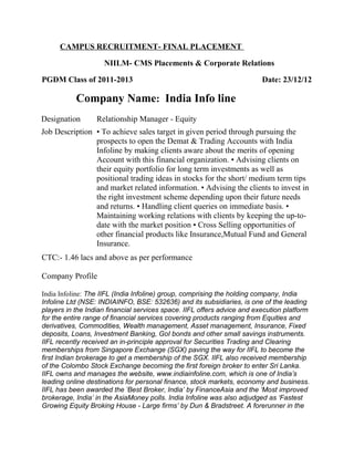 CAMPUS RECRUITMENT- FINAL PLACEMENT
NIILM- CMS Placements & Corporate Relations
PGDM Class of 2011-2013 Date: 23/12/12
Company Name: India Info line
Designation Relationship Manager - Equity
Job Description • To achieve sales target in given period through pursuing the
prospects to open the Demat & Trading Accounts with India
Infoline by making clients aware about the merits of opening
Account with this financial organization. • Advising clients on
their equity portfolio for long term investments as well as
positional trading ideas in stocks for the short/ medium term tips
and market related information. • Advising the clients to invest in
the right investment scheme depending upon their future needs
and returns. • Handling client queries on immediate basis. •
Maintaining working relations with clients by keeping the up-to-
date with the market position • Cross Selling opportunities of
other financial products like Insurance,Mutual Fund and General
Insurance.
CTC:- 1.46 lacs and above as per performance
Company Profile
India Infoline: The IIFL (India Infoline) group, comprising the holding company, India
Infoline Ltd (NSE: INDIAINFO, BSE: 532636) and its subsidiaries, is one of the leading
players in the Indian financial services space. IIFL offers advice and execution platform
for the entire range of financial services covering products ranging from Equities and
derivatives, Commodities, Wealth management, Asset management, Insurance, Fixed
deposits, Loans, Investment Banking, GoI bonds and other small savings instruments.
IIFL recently received an in-principle approval for Securities Trading and Clearing
memberships from Singapore Exchange (SGX) paving the way for IIFL to become the
first Indian brokerage to get a membership of the SGX. IIFL also received membership
of the Colombo Stock Exchange becoming the first foreign broker to enter Sri Lanka.
IIFL owns and manages the website, www.indiainfoline.com, which is one of India’s
leading online destinations for personal finance, stock markets, economy and business.
IIFL has been awarded the ‘Best Broker, India’ by FinanceAsia and the ‘Most improved
brokerage, India’ in the AsiaMoney polls. India Infoline was also adjudged as ‘Fastest
Growing Equity Broking House - Large firms’ by Dun & Bradstreet. A forerunner in the
 