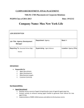 CAMPUS RECRUITMENT- FINAL PLACEMENT
NIILM- CMS Placements & Corporate Relations
PGDM Class of 2011-2013 Date: 19/12/12
Company Name: Max New York Life
JOB DESCRIPTION
Job Title: Agency Development
Manager
Department: Agency Band: 4
Reporting To: Associate Partner Mgt /
Partner
Supervising: Agent Advisors Location: Agency Office
Job Summary:
• Responsible for
 Agent Recruitment
 Agent Development
 Meet Business targets
 Customer Centricity
Key Responsibilities:
• Agent Recruitment
 Develop various sources of agent hiring & build a team of agent & agent pipe line.
 Conduct activity to enhance existing agent footfall to generate fresh referral for new
agent hiring
 Implementation of MNYL GOLD process and adhere to the business norms
 