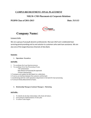 CAMPUS RECRUITMENT- FINAL PLACEMENT
NIILM- CMS Placements & Corporate Relations
PGDM Class of 2011-2013 Date: 31/1/13
Company Name:
Company Profile
We are a group of young & dynamic professionals. My Loan 24x7.com is dedicated loan
servicing portal providing end to end solution to customers who seek loan assistance. We are
also one of the largest Business Channels of Axis Bank.
Vacancies:
1. Operations Executives
Job Profile
1. To coordinate the Loan Sanction process.
2. To coordinate Error free Processing of Loan.
- TAT achievement.
- Rate Waiver & Processing fee approvals
- Process improvement
3. To prepare and update the MIS Report on a daily basis.
4. To act as an interface between the customer and the bank
5. Coordinating with the credit operations department in the bank for loan processing.
6. To ensure timely disbursement of loans.
2. Relationship Managers/Assistant Managers - Marketing
Job Profile :
1. To identify & develop relationships with clients & brokers .
2. Forecasting & implementation of sales plan
3. To achieve sales targets
 