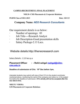 CAMPUS RECRUITMENT- FINAL PLACEMENT
NIILM- CMS Placements & Corporate Relations
PGDM Class of 2011-2013 Date: 18/1/13
Company Name: NEO Research Consultants
Our requirement details is as below:
· Number of openings: 03
· Job Title----Research Analyst
· Job Description-Good presentation skills
· Salary Package-2.13 Lacs.
Website details:http://theneoresearch.com
Salary Details : 2.13 lacs p.a
Placement Officer : - Rohit sehgal rsehgal@niilm-
cms.edu.in
Deadline of submission of CVs: 19th
Dec before 1pm,
interested students may submit soft copy of their CV’s to the student coordinator
mentioned above, mentioning the name of the company and notice no. in the subject
line before the deadline of submission. CV’s strictly will not be accepted after the
due date & time.
MEETU VERMA
GM Placements & Corporate Relations
 