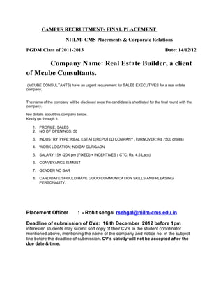 CAMPUS RECRUITMENT- FINAL PLACEMENT
NIILM- CMS Placements & Corporate Relations
PGDM Class of 2011-2013 Date: 14/12/12
Company Name: Real Estate Builder, a client
of Mcube Consultants.
(MCUBE CONSULTANTS) have an urgent requirement for SALES EXECUTIVES for a real estate
company.
The name of the company will be disclosed once the candidate is shortlisted for the final round with the
company.
few details about this company below.
Kindly go through it.
1. PROFILE: SALES
2. NO OF OPENINGS: 50
3. INDUSTRY TYPE: REAL ESTATE(REPUTED COMPANY ,TURNOVER: Rs 7500 crores)
4. WORK LOCATION: NOIDA/ GURGAON
5. SALARY:15K -20K pm (FIXED) + INCENTIVES ( CTC: Rs. 4.5 Lacs)
6. CONVEYANCE IS MUST
7. GENDER NO BAR
8. CANDIDATE SHOULD HAVE GOOD COMMUNICATION SKILLS AND PLEASING
PERSONALITY.
Placement Officer : - Rohit sehgal rsehgal@niilm-cms.edu.in
Deadline of submission of CVs: 16 th December 2012 before 1pm
interested students may submit soft copy of their CV’s to the student coordinator
mentioned above, mentioning the name of the company and notice no. in the subject
line before the deadline of submission. CV’s strictly will not be accepted after the
due date & time.
 