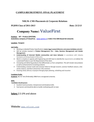 CAMPUS RECRUITMENT- FINAL PLACEMENT
NIILM- CMS Placements & Corporate Relations
PGDM Class of 2011-2013 Date: 21/2/13
Company Name: ValueFirst
Position: MT – Product (SPOTON)
(Subsidiary company of ValueFirst; www.spoton.in ( India’s first SMS Based Ad network)
Location: Gurgaon
Job Profile:
• Working on detailed Product Specifications (www.tagg.in;www;fullonsms.com;www.text2play.com;etc)
• Will be actively involved in Product Management, Pre – Sales, Business Management and Vendor
Management.
• Understanding of Internet/ Mobile communities and Users behavior in accordance with Industry
Standards and doing Analysis of the same.
• Work in a hands-on capacity with Engineering and UED team to identify the requirements and deliver the
customized Product as per the Requirement of the client.
• Innovating and delivering products that differentiate us from competition. This will include new products
as well as enhancements to existing products
• Understanding customer needs and consumer behavior through research, customer feedback analysis, click
stream analysis, and direct interactions with customers
• Ensuring timely delivery of projects through proper planning, scheduling and execution
Candidate Profile
Academic: BE / B. Tech (Preferably); MBA from a recognized university
Skills:
Candidate should posses:
 Excellent Communication, Interpersonal and Analytical skills
 Fast learner and should be able to handle multitasking with an ease
Salary 2.5 LPA and above
Website Develop Search Strategy
Website: www.vfirst.com
 