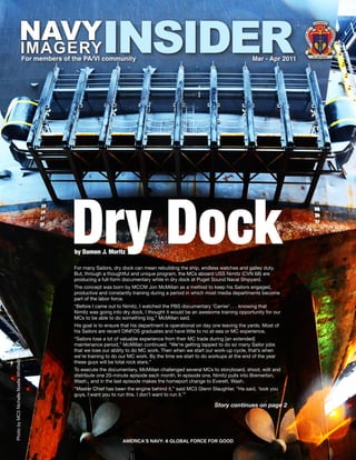 NAVY                                        INSIDER
                                                                                                                                                                     U S N AV Y
                                                                                                                                                                           
                                                                                                                                                                       




                                                                                                                                                                                      IN
                                                                                                                                                                F




                                                                                                                                                                                       FO
                                                                                                                                                          E O




                                                                                                                                                                                          R M AT
                                                                                                                                                          FIC
                        IMAGERY




                                                                                                                                                            OF




                                                                                                                                                                                      IO
                                                                                                                                                                                      N
                                         For members of the PA/VI community                                                              Mar - Apr 2011             NI L NISI VERUM




                                                       Dry Dock
                                                        by Damon J. Moritz

                                                        For many Sailors, dry dock can mean rebuilding the ship, endless watches and galley duty.
                                                        But, through a thoughtful and unique program, the MCs aboard USS Nimitz (CVN 68) are
                                                        producing a full-form documentary while in dry dock at Puget Sound Naval Shipyard.
                                                        The concept was born by MCCM Jon McMillan as a method to keep his Sailors engaged,
                                                        productive and constantly training during a period in which most media departments become
                                                        part of the labor force.
                                                        “Before I came out to Nimitz, I watched the PBS documentary ‘Carrier’. . . knowing that
                                                        Nimitz was going into dry dock, I thought it would be an awesome training opportunity for our
                                                        MCs to be able to do something big,” McMillan said.
                                                        His goal is to ensure that his department is operational on day one leaving the yards. Most of
                                                        his Sailors are recent DINFOS graduates and have little to no at-sea or MC experience.
                                                        “Sailors lose a lot of valuable experience from their MC trade during [an extended]
                                                        maintenance period,” McMillan continued. “We’re getting tapped to do so many Sailor jobs
                                                        that we lose our ability to do MC work. Then when we start our work-up cycle, that’s when
                                                        we’re training to do our MC work. By the time we start to do workups at the end of the year
Photo by MC3 Nichelle Noelle Whitfield




                                                        these guys will be total rock stars.”
                                                        To execute the documentary, McMillan challenged several MCs to storyboard, shoot, edit and
                                                        distribute one 20-minute episode each month. In episode one, Nimitz pulls into Bremerton,
                                                        Wash., and in the last episode makes the homeport change to Everett, Wash.
                                                        “Master Chief has been the engine behind it,” said MC3 Glenn Slaughter. “He said, ‘look you
                                                        guys, I want you to run this. I don’t want to run it.’”

                                                                                                                        Story continues on page 2




                                                                              AMERICA’S NAVY: A GLOBAL FORCE FOR GOOD                                                                      1
 